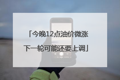 今晚12点油价微涨 下一轮可能还要上调