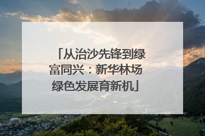 从治沙先锋到绿富同兴：新华林场绿色发展育新机