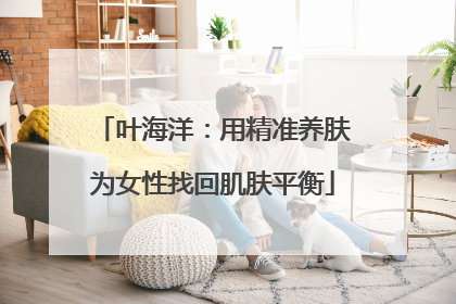 叶海洋：用精准养肤为女性找回肌肤平衡