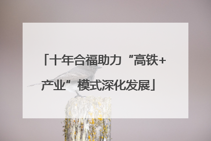 十年合福助力“高铁+产业”模式深化发展