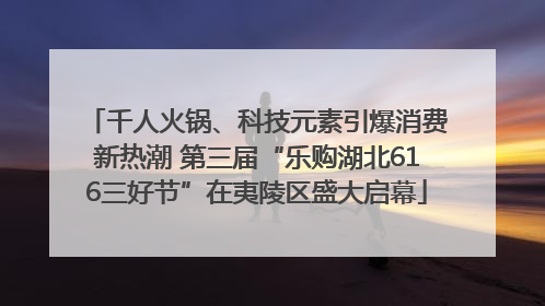 千人火锅、科技元素引爆消费新热潮 第三届“乐购湖北616三好节”在夷陵区盛大启幕
