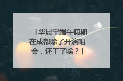 华晨宇端午假期在成都除了开演唱会，还干了啥？