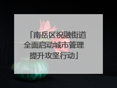 南岳区祝融街道全面启动城市管理提升攻坚行动