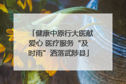 健康中原行大医献爱心 医疗服务“及时雨”洒落武陟县