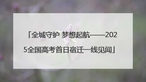 全城守护 梦想起航——2025全国高考首日宿迁一线见闻