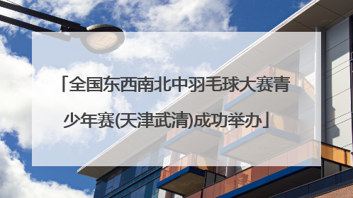 全国东西南北中羽毛球大赛青少年赛(天津武清)成功举办