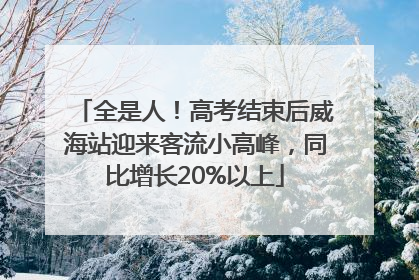 全是人！高考结束后威海站迎来客流小高峰，同比增长20%以上