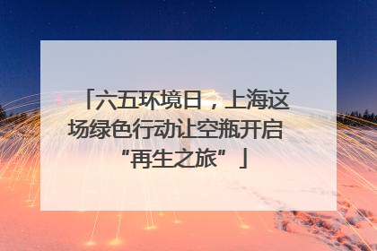 六五环境日，上海这场绿色行动让空瓶开启 “再生之旅”