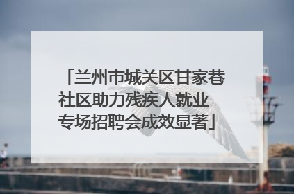兰州市城关区甘家巷社区助力残疾人就业 专场招聘会成效显著