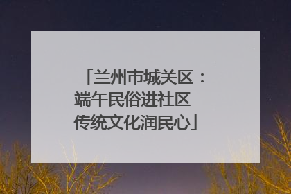 兰州市城关区：端午民俗进社区 传统文化润民心