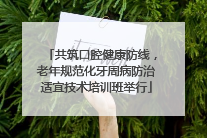 共筑口腔健康防线，老年规范化牙周病防治适宜技术培训班举行