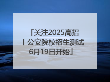 关注2025高招丨公安院校招生测试6月19日开始