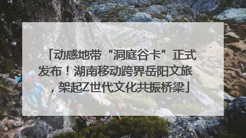 动感地带“洞庭谷卡”正式发布！湖南移动跨界岳阳文旅，架起Z世代文化共振桥梁