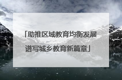 助推区域教育均衡发展 谱写城乡教育新篇章