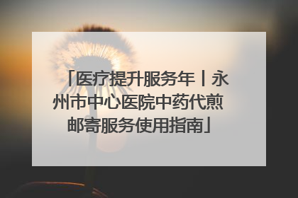 医疗提升服务年丨永州市中心医院中药代煎邮寄服务使用指南