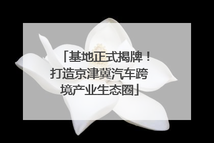 基地正式揭牌！打造京津冀汽车跨境产业生态圈