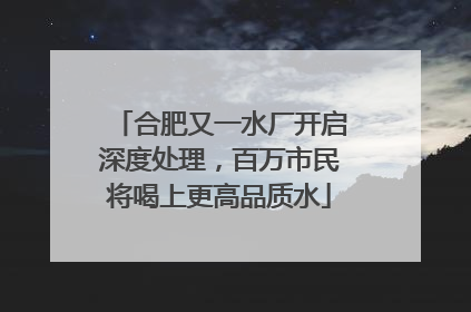 合肥又一水厂开启深度处理，百万市民将喝上更高品质水