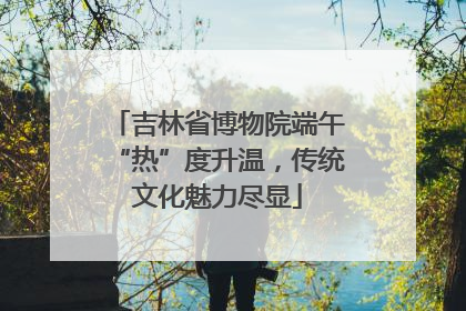 吉林省博物院端午“热”度升温，传统文化魅力尽显