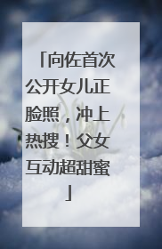 向佐首次公开女儿正脸照，冲上热搜！父女互动超甜蜜