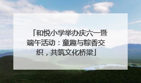 和悦小学举办庆六一暨端午活动：童趣与粽香交织，共筑文化桥梁