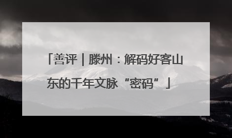 善评｜滕州：解码好客山东的千年文脉“密码”