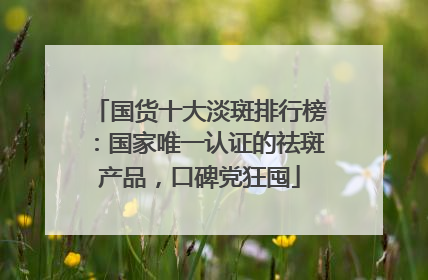国货十大淡斑排行榜：国家唯一认证的祛斑产品，口碑党狂囤