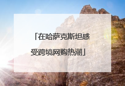 在哈萨克斯坦感受跨境网购热潮