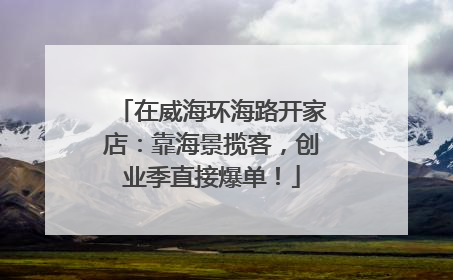在威海环海路开家店：靠海景揽客，创业季直接爆单！
