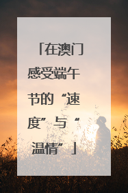 在澳门感受端午节的“速度”与“温情”