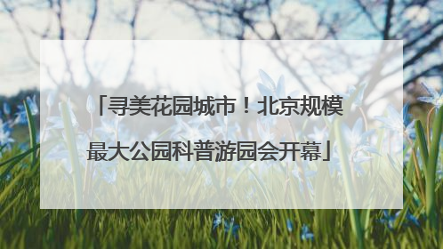 寻美花园城市！北京规模最大公园科普游园会开幕
