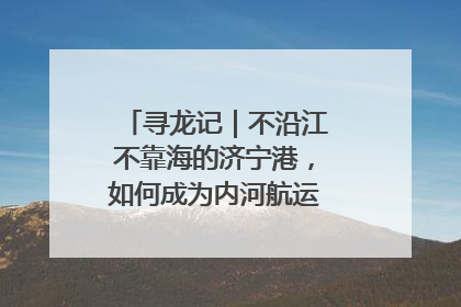 寻龙记｜不沿江不靠海的济宁港，如何成为内河航运的“绝对主力”