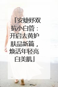 安婕妤双抗小白管：开启去黄护肤品新篇，焕活年轻亮白美肌