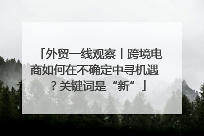外贸一线观察丨跨境电商如何在不确定中寻机遇？关键词是“新”