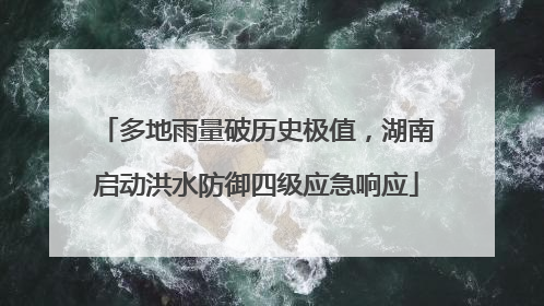 多地雨量破历史极值，湖南启动洪水防御四级应急响应