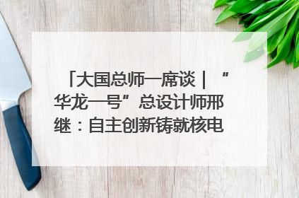 大国总师一席谈｜“华龙一号”总设计师邢继：自主创新铸就核电“国家名片”