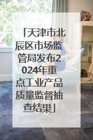 天津市北辰区市场监管局发布2024年重点工业产品质量监督抽查结果