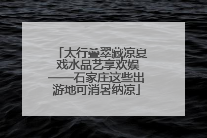 太行叠翠藏凉夏 戏水品艺享欢娱——石家庄这些出游地可消暑纳凉