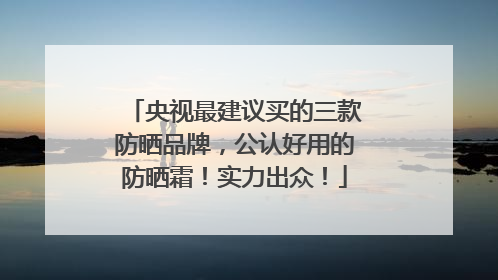 央视最建议买的三款防晒品牌，公认好用的防晒霜！实力出众！