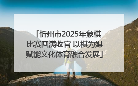 忻州市2025年象棋比赛圆满收官 以棋为媒赋能文化体育融合发展