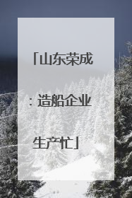 山东荣成：造船企业生产忙