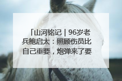 山河铭记｜96岁老兵鲍启太：照顾伤员比自己重要，炮弹来了要趴在他们身上