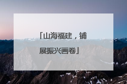 山海福建，铺展振兴画卷
