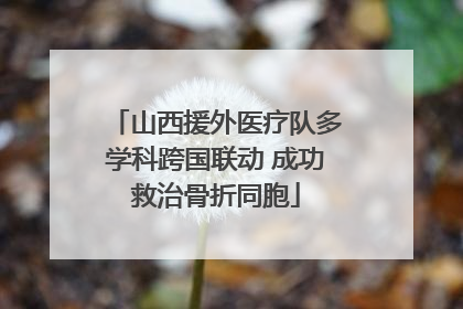 山西援外医疗队多学科跨国联动 成功救治骨折同胞