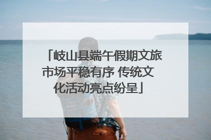 岐山县端午假期文旅市场平稳有序 传统文化活动亮点纷呈