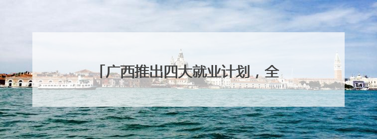 广西推出四大就业计划，全力保障高校毕业生就业创业