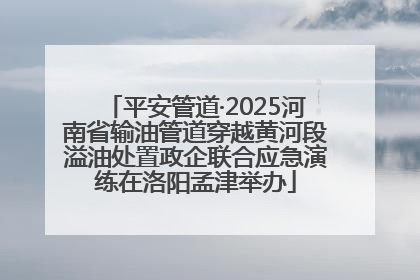 平安管道·2025河南省输油管道穿越黄河段溢油处置政企联合应急演练在洛阳孟津举办