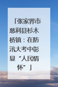 张家界市慈利县杉木桥镇：在防汛大考中彰显“人民情怀”