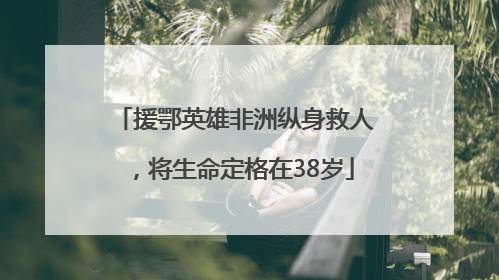 援鄂英雄非洲纵身救人，将生命定格在38岁