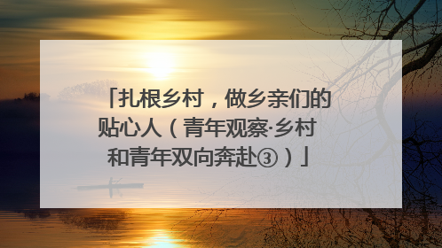 扎根乡村，做乡亲们的贴心人（青年观察·乡村和青年双向奔赴③）