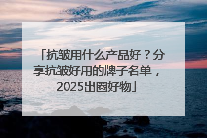 抗皱用什么产品好？分享抗皱好用的牌子名单，2025出圈好物